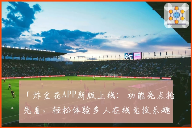 「炸金花APP新版上线：功能亮点抢先看，轻松体验多人在线竞技乐趣」