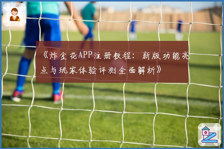 《炸金花APP注册教程：新版功能亮点与玩家体验评测全面解析》