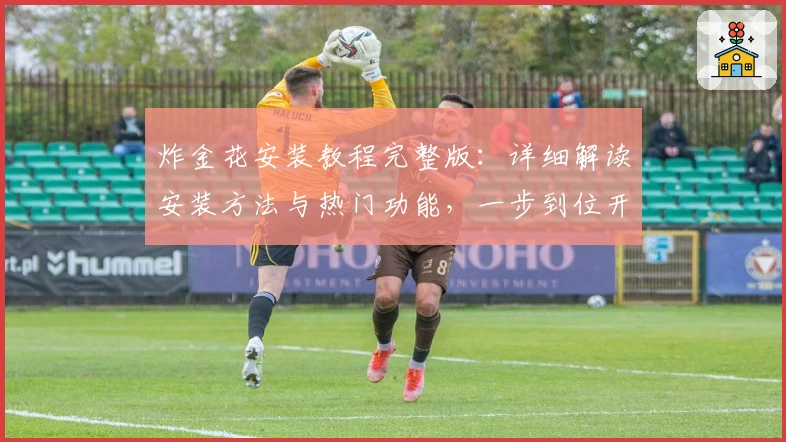 炸金花安装教程完整版：详细解读安装方法与热门功能，一步到位开启畅玩体验