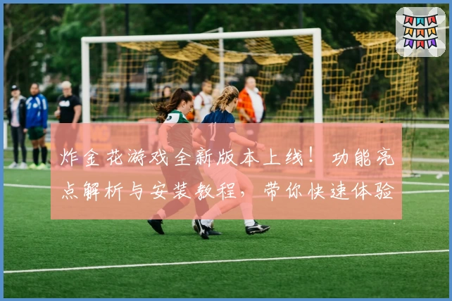 炸金花游戏全新版本上线!功能亮点解析与安装教程,带你快速体验欢乐对战魅力