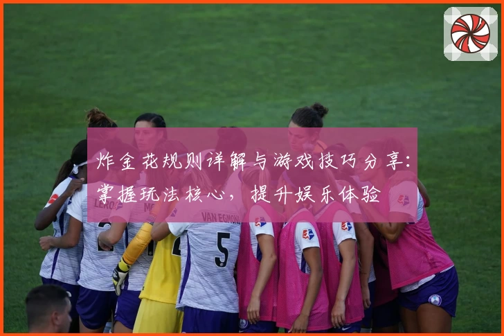 炸金花规则详解与游戏技巧分享:掌握玩法核心,提升娱乐体验