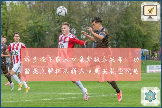 炸金花下载入口最新版本发布:功能亮点解析及新人注册安装全攻略