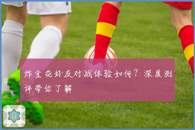 炸金花好友对战体验如何？深度测评带你了解