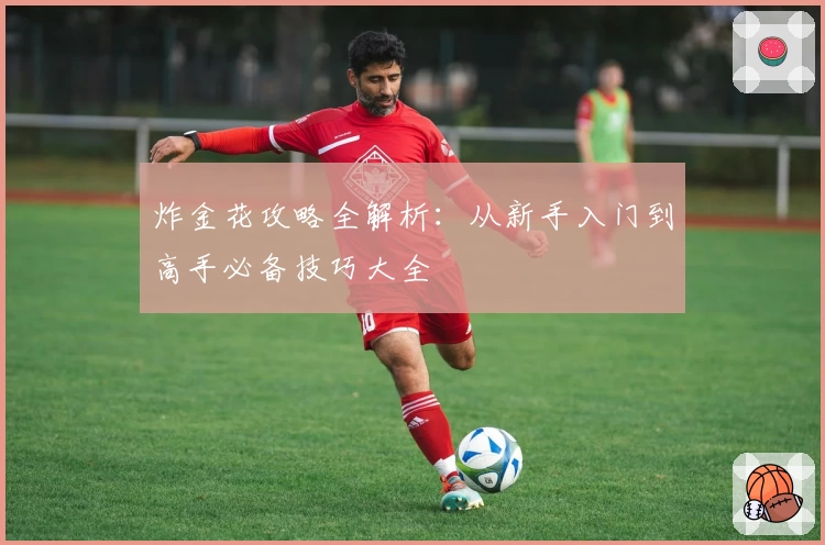 炸金花攻略全解析：从新手入门到高手必备技巧大全