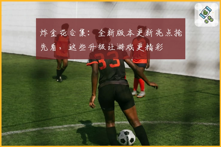 炸金花合集：全新版本更新亮点抢先看，这些升级让游戏更精彩