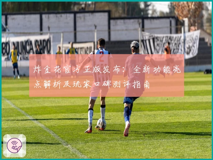 炸金花官方正版发布：全新功能亮点解析及玩家口碑测评指南