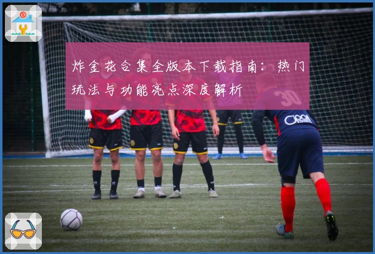 炸金花合集全版本下载指南：热门玩法与功能亮点深度解析