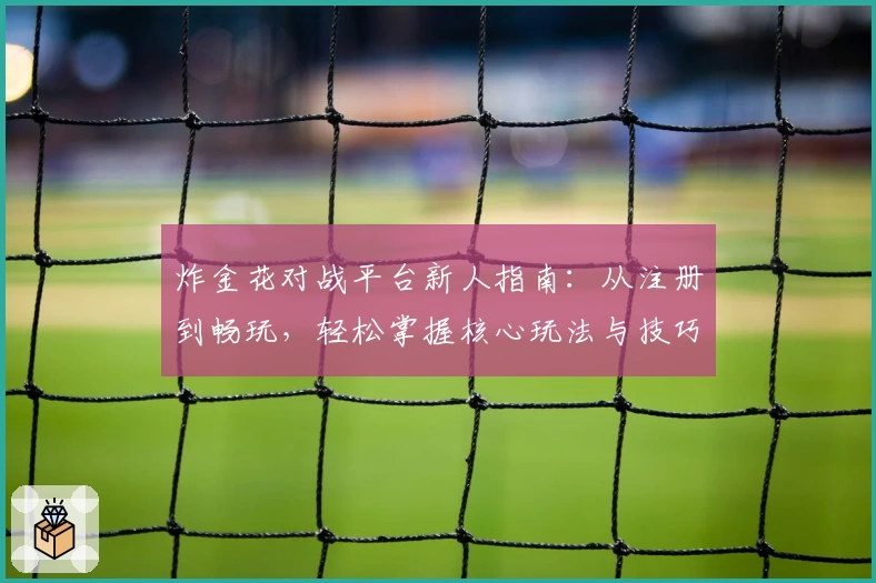 炸金花对战平台新人指南：从注册到畅玩，轻松掌握核心玩法与技巧
